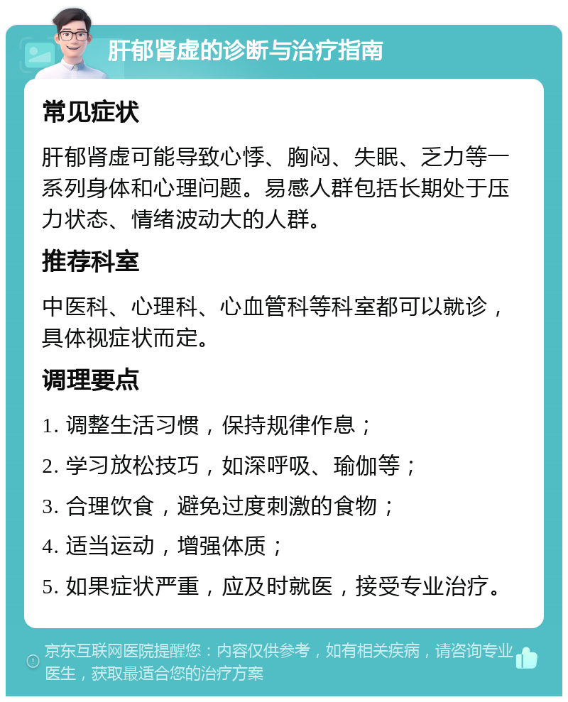 肝郁肾虚的诊断与治疗指南 常见症状 肝郁肾虚可能导致心悸、胸闷、失眠、乏力等一系列身体和心理问题。易感人群包括长期处于压力状态、情绪波动大的人群。 推荐科室 中医科、心理科、心血管科等科室都可以就诊，具体视症状而定。 调理要点 1. 调整生活习惯，保持规律作息； 2. 学习放松技巧，如深呼吸、瑜伽等； 3. 合理饮食，避免过度刺激的食物； 4. 适当运动，增强体质； 5. 如果症状严重，应及时就医，接受专业治疗。