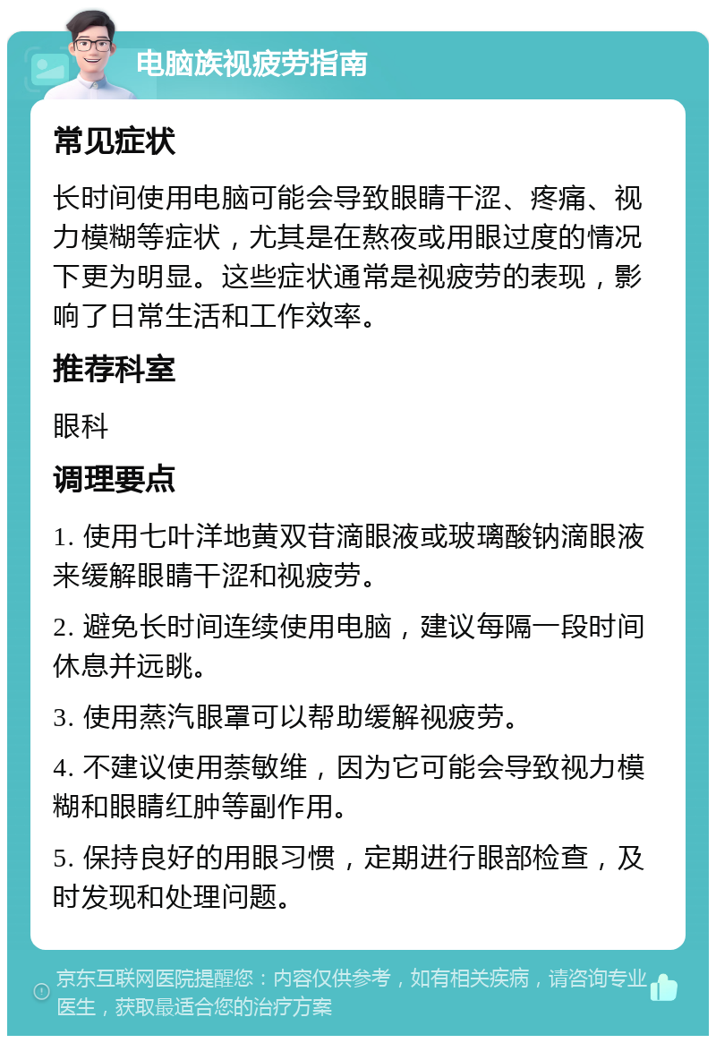 电脑族视疲劳指南 常见症状 长时间使用电脑可能会导致眼睛干涩、疼痛、视力模糊等症状，尤其是在熬夜或用眼过度的情况下更为明显。这些症状通常是视疲劳的表现，影响了日常生活和工作效率。 推荐科室 眼科 调理要点 1. 使用七叶洋地黄双苷滴眼液或玻璃酸钠滴眼液来缓解眼睛干涩和视疲劳。 2. 避免长时间连续使用电脑，建议每隔一段时间休息并远眺。 3. 使用蒸汽眼罩可以帮助缓解视疲劳。 4. 不建议使用萘敏维，因为它可能会导致视力模糊和眼睛红肿等副作用。 5. 保持良好的用眼习惯，定期进行眼部检查，及时发现和处理问题。