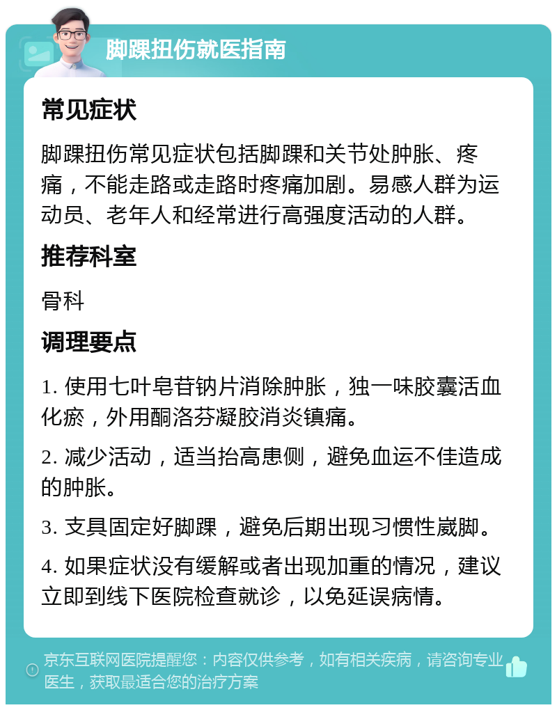 脚踝扭伤就医指南 常见症状 脚踝扭伤常见症状包括脚踝和关节处肿胀、疼痛，不能走路或走路时疼痛加剧。易感人群为运动员、老年人和经常进行高强度活动的人群。 推荐科室 骨科 调理要点 1. 使用七叶皂苷钠片消除肿胀，独一味胶囊活血化瘀，外用酮洛芬凝胶消炎镇痛。 2. 减少活动，适当抬高患侧，避免血运不佳造成的肿胀。 3. 支具固定好脚踝，避免后期出现习惯性崴脚。 4. 如果症状没有缓解或者出现加重的情况，建议立即到线下医院检查就诊，以免延误病情。