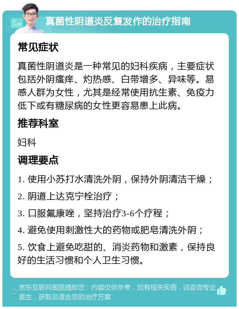 真菌性阴道炎反复发作的治疗指南 常见症状 真菌性阴道炎是一种常见的妇科疾病，主要症状包括外阴瘙痒、灼热感、白带增多、异味等。易感人群为女性，尤其是经常使用抗生素、免疫力低下或有糖尿病的女性更容易患上此病。 推荐科室 妇科 调理要点 1. 使用小苏打水清洗外阴，保持外阴清洁干燥； 2. 阴道上达克宁栓治疗； 3. 口服氟康唑，坚持治疗3-6个疗程； 4. 避免使用刺激性大的药物或肥皂清洗外阴； 5. 饮食上避免吃甜的、消炎药物和激素，保持良好的生活习惯和个人卫生习惯。