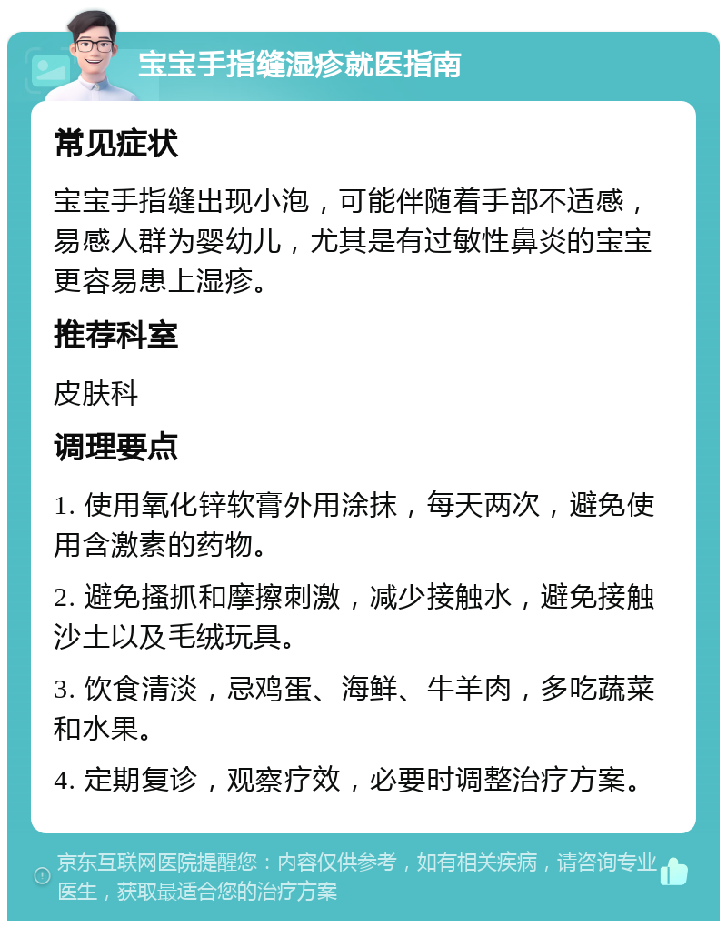 宝宝手指缝湿疹就医指南 常见症状 宝宝手指缝出现小泡，可能伴随着手部不适感，易感人群为婴幼儿，尤其是有过敏性鼻炎的宝宝更容易患上湿疹。 推荐科室 皮肤科 调理要点 1. 使用氧化锌软膏外用涂抹，每天两次，避免使用含激素的药物。 2. 避免搔抓和摩擦刺激，减少接触水，避免接触沙土以及毛绒玩具。 3. 饮食清淡，忌鸡蛋、海鲜、牛羊肉，多吃蔬菜和水果。 4. 定期复诊，观察疗效，必要时调整治疗方案。