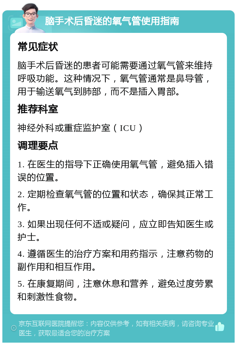 脑手术后昏迷的氧气管使用指南 常见症状 脑手术后昏迷的患者可能需要通过氧气管来维持呼吸功能。这种情况下，氧气管通常是鼻导管，用于输送氧气到肺部，而不是插入胃部。 推荐科室 神经外科或重症监护室（ICU） 调理要点 1. 在医生的指导下正确使用氧气管，避免插入错误的位置。 2. 定期检查氧气管的位置和状态，确保其正常工作。 3. 如果出现任何不适或疑问，应立即告知医生或护士。 4. 遵循医生的治疗方案和用药指示，注意药物的副作用和相互作用。 5. 在康复期间，注意休息和营养，避免过度劳累和刺激性食物。