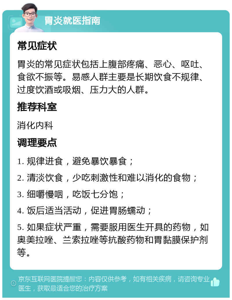 胃炎就医指南 常见症状 胃炎的常见症状包括上腹部疼痛、恶心、呕吐、食欲不振等。易感人群主要是长期饮食不规律、过度饮酒或吸烟、压力大的人群。 推荐科室 消化内科 调理要点 1. 规律进食，避免暴饮暴食； 2. 清淡饮食，少吃刺激性和难以消化的食物； 3. 细嚼慢咽，吃饭七分饱； 4. 饭后适当活动，促进胃肠蠕动； 5. 如果症状严重，需要服用医生开具的药物，如奥美拉唑、兰索拉唑等抗酸药物和胃黏膜保护剂等。