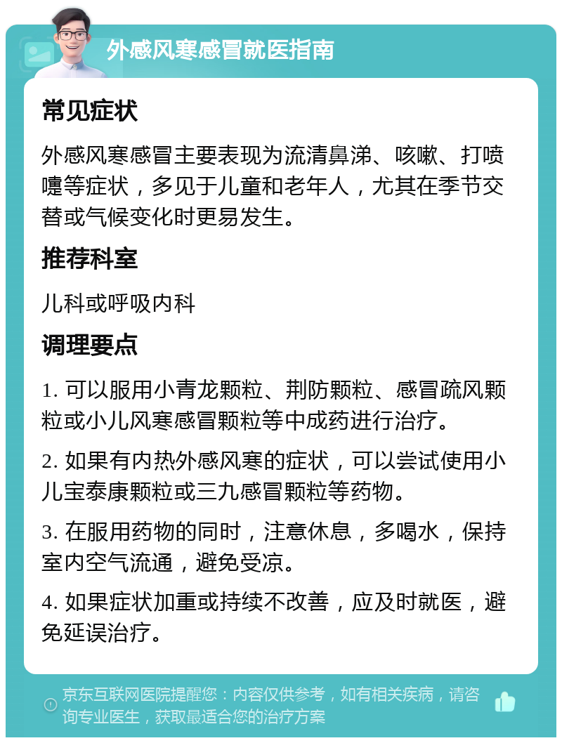 外感风寒感冒就医指南 常见症状 外感风寒感冒主要表现为流清鼻涕、咳嗽、打喷嚏等症状，多见于儿童和老年人，尤其在季节交替或气候变化时更易发生。 推荐科室 儿科或呼吸内科 调理要点 1. 可以服用小青龙颗粒、荆防颗粒、感冒疏风颗粒或小儿风寒感冒颗粒等中成药进行治疗。 2. 如果有内热外感风寒的症状，可以尝试使用小儿宝泰康颗粒或三九感冒颗粒等药物。 3. 在服用药物的同时，注意休息，多喝水，保持室内空气流通，避免受凉。 4. 如果症状加重或持续不改善，应及时就医，避免延误治疗。