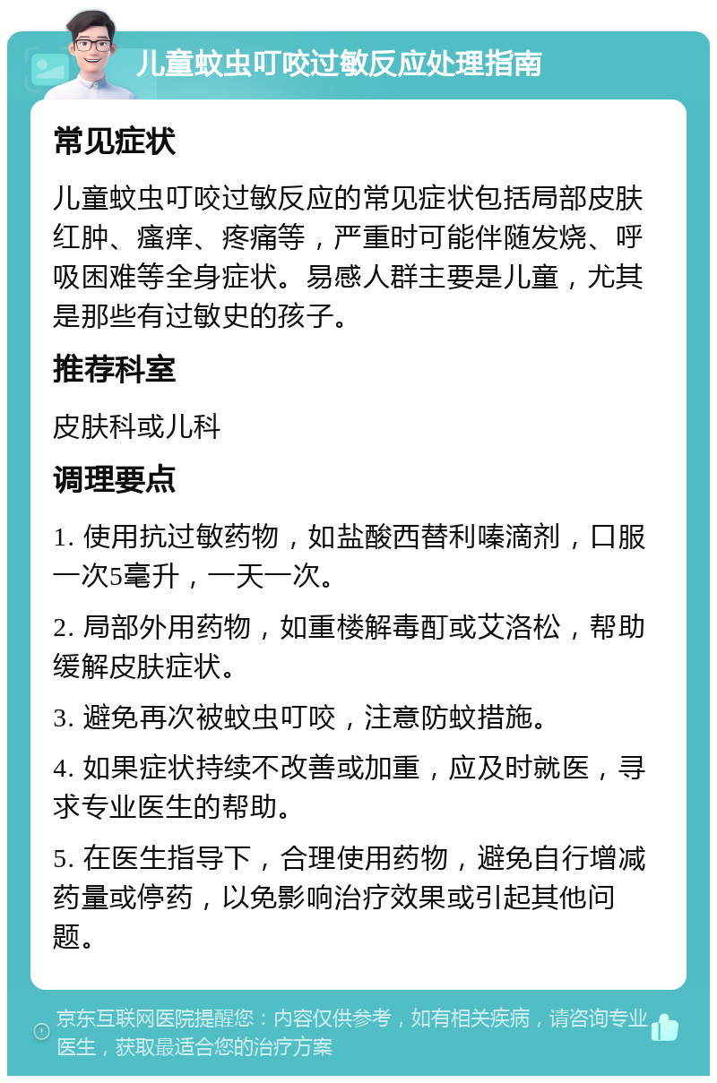 儿童蚊虫叮咬过敏反应处理指南 常见症状 儿童蚊虫叮咬过敏反应的常见症状包括局部皮肤红肿、瘙痒、疼痛等，严重时可能伴随发烧、呼吸困难等全身症状。易感人群主要是儿童，尤其是那些有过敏史的孩子。 推荐科室 皮肤科或儿科 调理要点 1. 使用抗过敏药物，如盐酸西替利嗪滴剂，口服一次5毫升，一天一次。 2. 局部外用药物，如重楼解毒酊或艾洛松，帮助缓解皮肤症状。 3. 避免再次被蚊虫叮咬，注意防蚊措施。 4. 如果症状持续不改善或加重，应及时就医，寻求专业医生的帮助。 5. 在医生指导下，合理使用药物，避免自行增减药量或停药，以免影响治疗效果或引起其他问题。