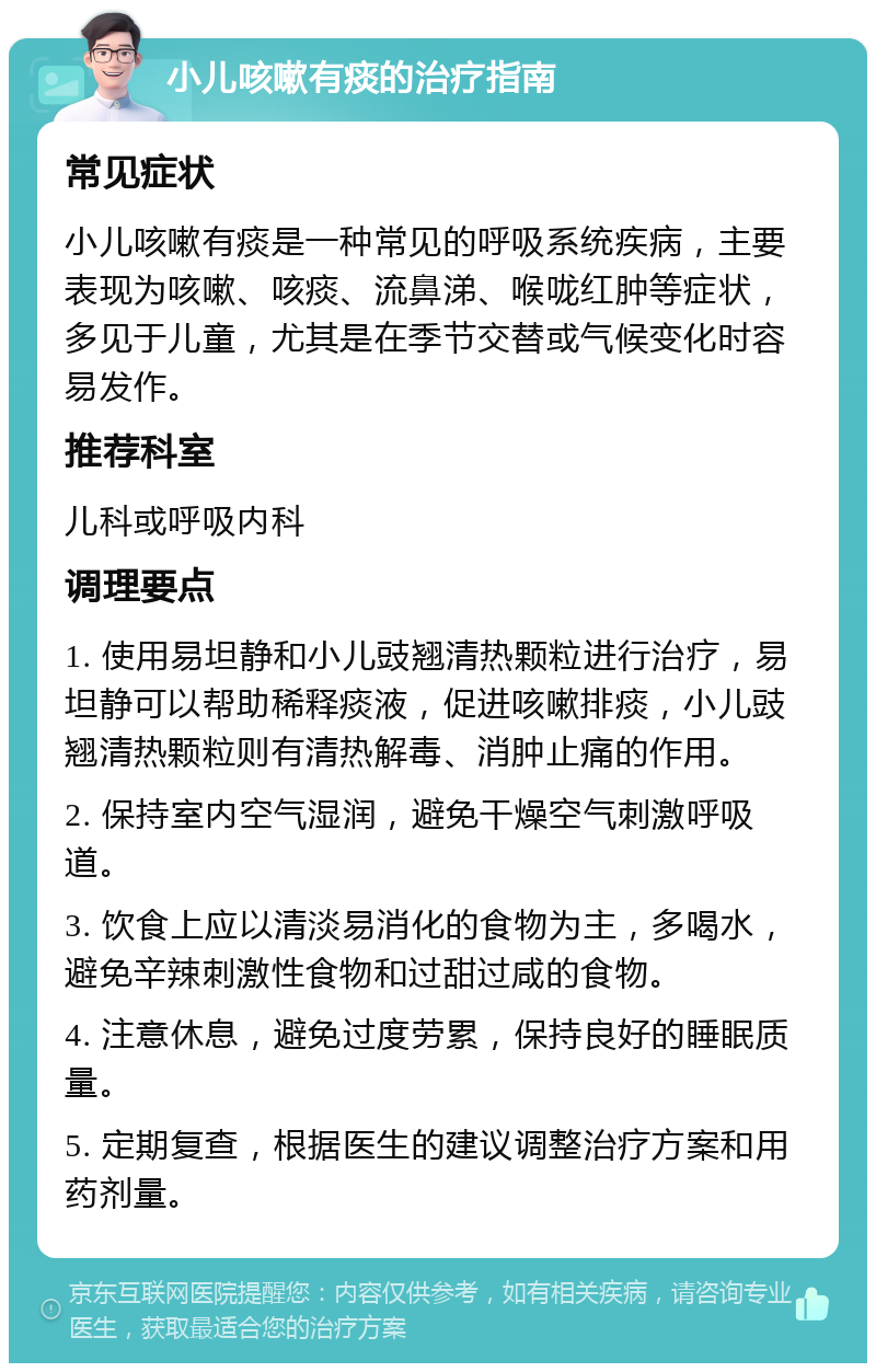 小儿咳嗽有痰的治疗指南 常见症状 小儿咳嗽有痰是一种常见的呼吸系统疾病，主要表现为咳嗽、咳痰、流鼻涕、喉咙红肿等症状，多见于儿童，尤其是在季节交替或气候变化时容易发作。 推荐科室 儿科或呼吸内科 调理要点 1. 使用易坦静和小儿豉翘清热颗粒进行治疗，易坦静可以帮助稀释痰液，促进咳嗽排痰，小儿豉翘清热颗粒则有清热解毒、消肿止痛的作用。 2. 保持室内空气湿润，避免干燥空气刺激呼吸道。 3. 饮食上应以清淡易消化的食物为主，多喝水，避免辛辣刺激性食物和过甜过咸的食物。 4. 注意休息，避免过度劳累，保持良好的睡眠质量。 5. 定期复查，根据医生的建议调整治疗方案和用药剂量。