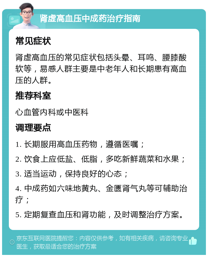 肾虚高血压中成药治疗指南 常见症状 肾虚高血压的常见症状包括头晕、耳鸣、腰膝酸软等，易感人群主要是中老年人和长期患有高血压的人群。 推荐科室 心血管内科或中医科 调理要点 1. 长期服用高血压药物，遵循医嘱； 2. 饮食上应低盐、低脂，多吃新鲜蔬菜和水果； 3. 适当运动，保持良好的心态； 4. 中成药如六味地黄丸、金匮肾气丸等可辅助治疗； 5. 定期复查血压和肾功能，及时调整治疗方案。