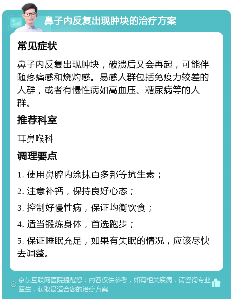 鼻子内反复出现肿块的治疗方案 常见症状 鼻子内反复出现肿块，破溃后又会再起，可能伴随疼痛感和烧灼感。易感人群包括免疫力较差的人群，或者有慢性病如高血压、糖尿病等的人群。 推荐科室 耳鼻喉科 调理要点 1. 使用鼻腔内涂抹百多邦等抗生素； 2. 注意补钙，保持良好心态； 3. 控制好慢性病，保证均衡饮食； 4. 适当锻炼身体，首选跑步； 5. 保证睡眠充足，如果有失眠的情况，应该尽快去调整。