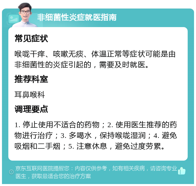 非细菌性炎症就医指南 常见症状 喉咙干痒、咳嗽无痰、体温正常等症状可能是由非细菌性的炎症引起的，需要及时就医。 推荐科室 耳鼻喉科 调理要点 1. 停止使用不适合的药物；2. 使用医生推荐的药物进行治疗；3. 多喝水，保持喉咙湿润；4. 避免吸烟和二手烟；5. 注意休息，避免过度劳累。