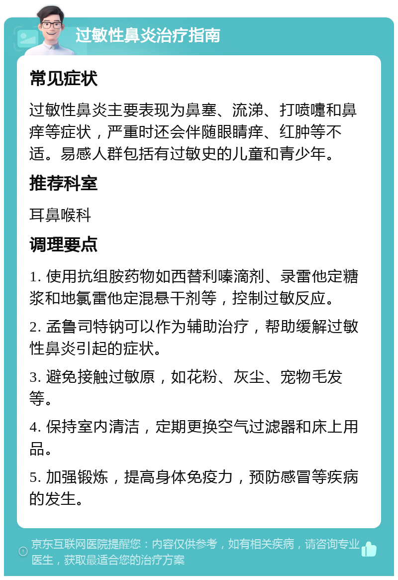 过敏性鼻炎治疗指南 常见症状 过敏性鼻炎主要表现为鼻塞、流涕、打喷嚏和鼻痒等症状，严重时还会伴随眼睛痒、红肿等不适。易感人群包括有过敏史的儿童和青少年。 推荐科室 耳鼻喉科 调理要点 1. 使用抗组胺药物如西替利嗪滴剂、录雷他定糖浆和地氯雷他定混悬干剂等，控制过敏反应。 2. 孟鲁司特钠可以作为辅助治疗，帮助缓解过敏性鼻炎引起的症状。 3. 避免接触过敏原，如花粉、灰尘、宠物毛发等。 4. 保持室内清洁，定期更换空气过滤器和床上用品。 5. 加强锻炼，提高身体免疫力，预防感冒等疾病的发生。