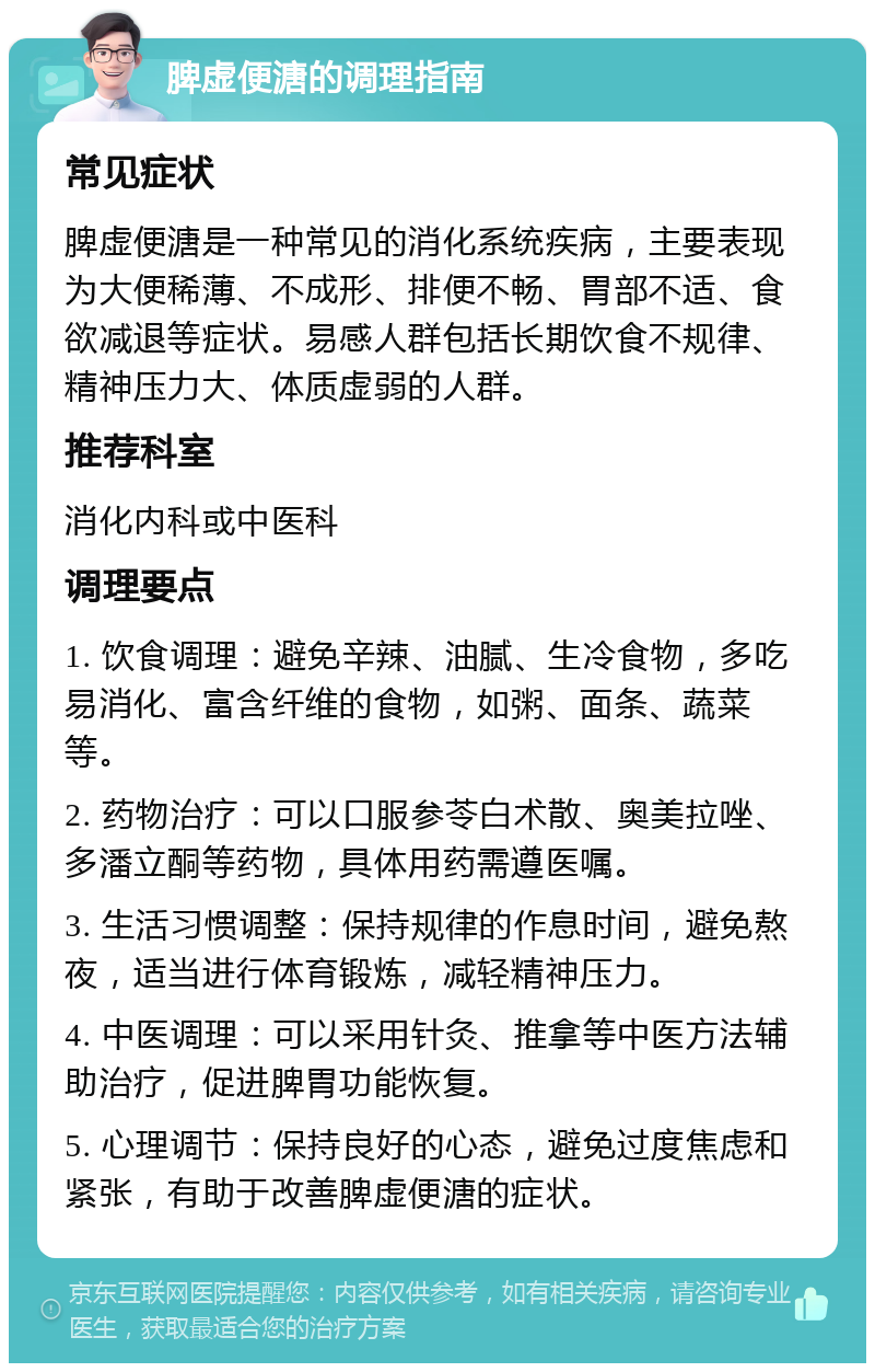 脾虚便溏的调理指南 常见症状 脾虚便溏是一种常见的消化系统疾病，主要表现为大便稀薄、不成形、排便不畅、胃部不适、食欲减退等症状。易感人群包括长期饮食不规律、精神压力大、体质虚弱的人群。 推荐科室 消化内科或中医科 调理要点 1. 饮食调理：避免辛辣、油腻、生冷食物，多吃易消化、富含纤维的食物，如粥、面条、蔬菜等。 2. 药物治疗：可以口服参苓白术散、奥美拉唑、多潘立酮等药物，具体用药需遵医嘱。 3. 生活习惯调整：保持规律的作息时间，避免熬夜，适当进行体育锻炼，减轻精神压力。 4. 中医调理：可以采用针灸、推拿等中医方法辅助治疗，促进脾胃功能恢复。 5. 心理调节：保持良好的心态，避免过度焦虑和紧张，有助于改善脾虚便溏的症状。