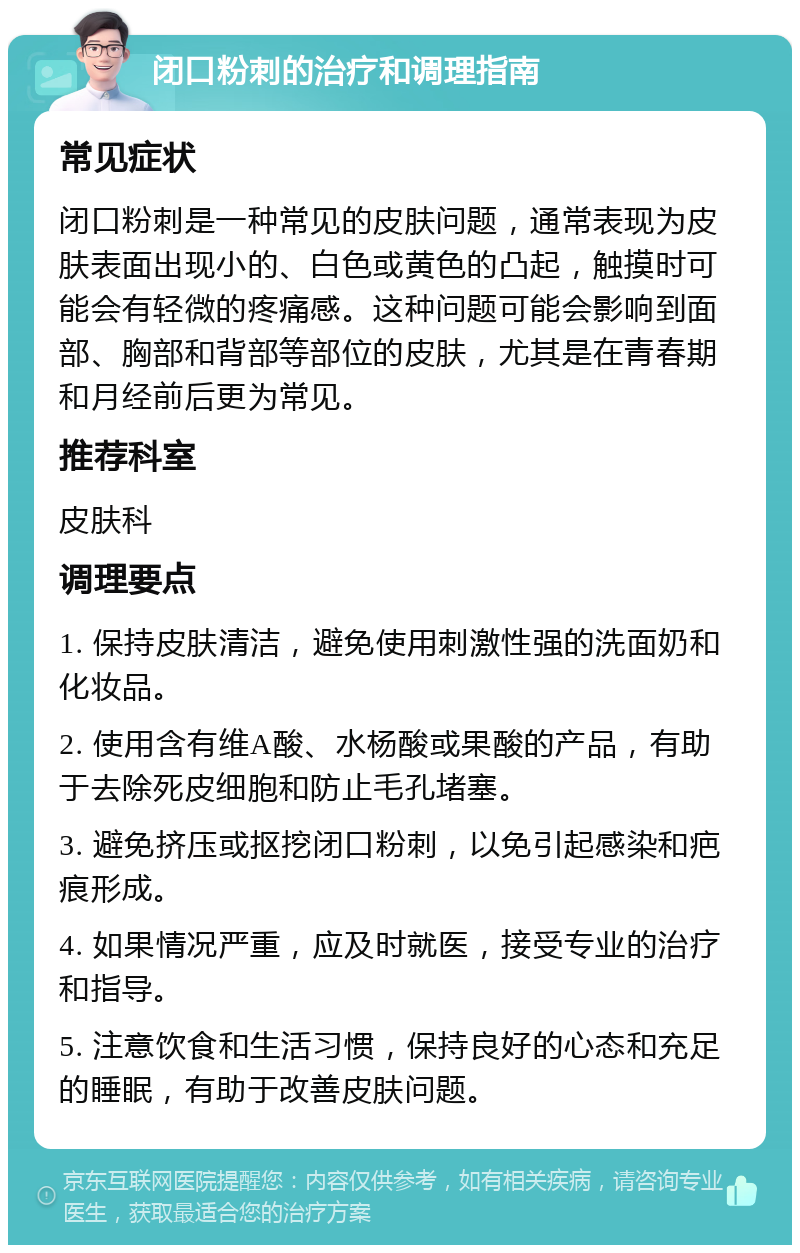 闭口粉刺的治疗和调理指南 常见症状 闭口粉刺是一种常见的皮肤问题，通常表现为皮肤表面出现小的、白色或黄色的凸起，触摸时可能会有轻微的疼痛感。这种问题可能会影响到面部、胸部和背部等部位的皮肤，尤其是在青春期和月经前后更为常见。 推荐科室 皮肤科 调理要点 1. 保持皮肤清洁，避免使用刺激性强的洗面奶和化妆品。 2. 使用含有维A酸、水杨酸或果酸的产品，有助于去除死皮细胞和防止毛孔堵塞。 3. 避免挤压或抠挖闭口粉刺，以免引起感染和疤痕形成。 4. 如果情况严重，应及时就医，接受专业的治疗和指导。 5. 注意饮食和生活习惯，保持良好的心态和充足的睡眠，有助于改善皮肤问题。