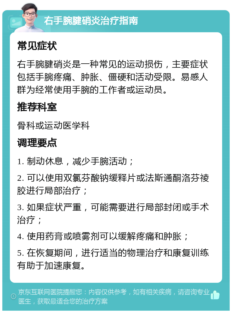 右手腕腱硝炎治疗指南 常见症状 右手腕腱硝炎是一种常见的运动损伤，主要症状包括手腕疼痛、肿胀、僵硬和活动受限。易感人群为经常使用手腕的工作者或运动员。 推荐科室 骨科或运动医学科 调理要点 1. 制动休息，减少手腕活动； 2. 可以使用双氯芬酸钠缓释片或法斯通酮洛芬祾胶进行局部治疗； 3. 如果症状严重，可能需要进行局部封闭或手术治疗； 4. 使用药膏或喷雾剂可以缓解疼痛和肿胀； 5. 在恢复期间，进行适当的物理治疗和康复训练有助于加速康复。