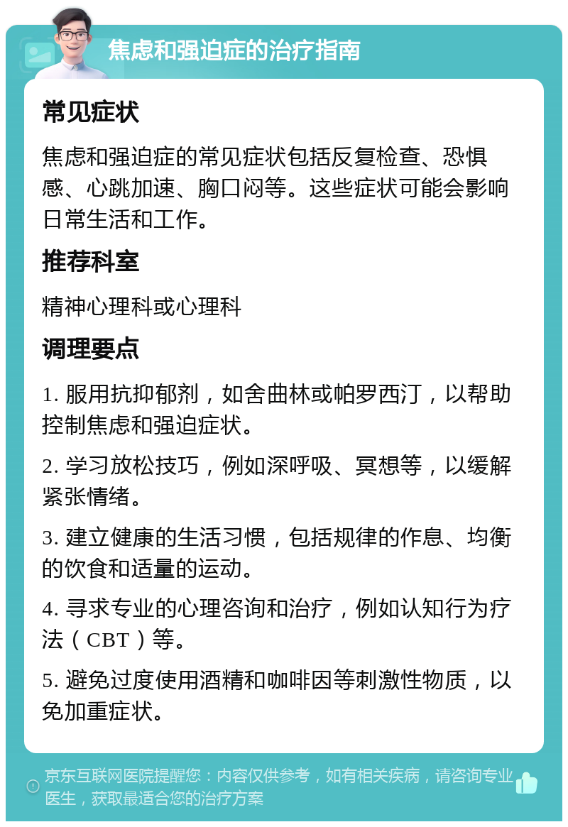 焦虑和强迫症的治疗指南 常见症状 焦虑和强迫症的常见症状包括反复检查、恐惧感、心跳加速、胸口闷等。这些症状可能会影响日常生活和工作。 推荐科室 精神心理科或心理科 调理要点 1. 服用抗抑郁剂，如舍曲林或帕罗西汀，以帮助控制焦虑和强迫症状。 2. 学习放松技巧，例如深呼吸、冥想等，以缓解紧张情绪。 3. 建立健康的生活习惯，包括规律的作息、均衡的饮食和适量的运动。 4. 寻求专业的心理咨询和治疗，例如认知行为疗法（CBT）等。 5. 避免过度使用酒精和咖啡因等刺激性物质，以免加重症状。