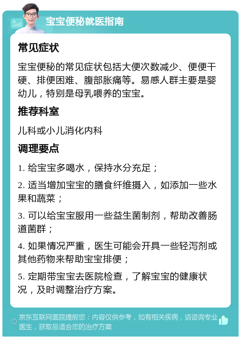 宝宝便秘就医指南 常见症状 宝宝便秘的常见症状包括大便次数减少、便便干硬、排便困难、腹部胀痛等。易感人群主要是婴幼儿，特别是母乳喂养的宝宝。 推荐科室 儿科或小儿消化内科 调理要点 1. 给宝宝多喝水，保持水分充足； 2. 适当增加宝宝的膳食纤维摄入，如添加一些水果和蔬菜； 3. 可以给宝宝服用一些益生菌制剂，帮助改善肠道菌群； 4. 如果情况严重，医生可能会开具一些轻泻剂或其他药物来帮助宝宝排便； 5. 定期带宝宝去医院检查，了解宝宝的健康状况，及时调整治疗方案。