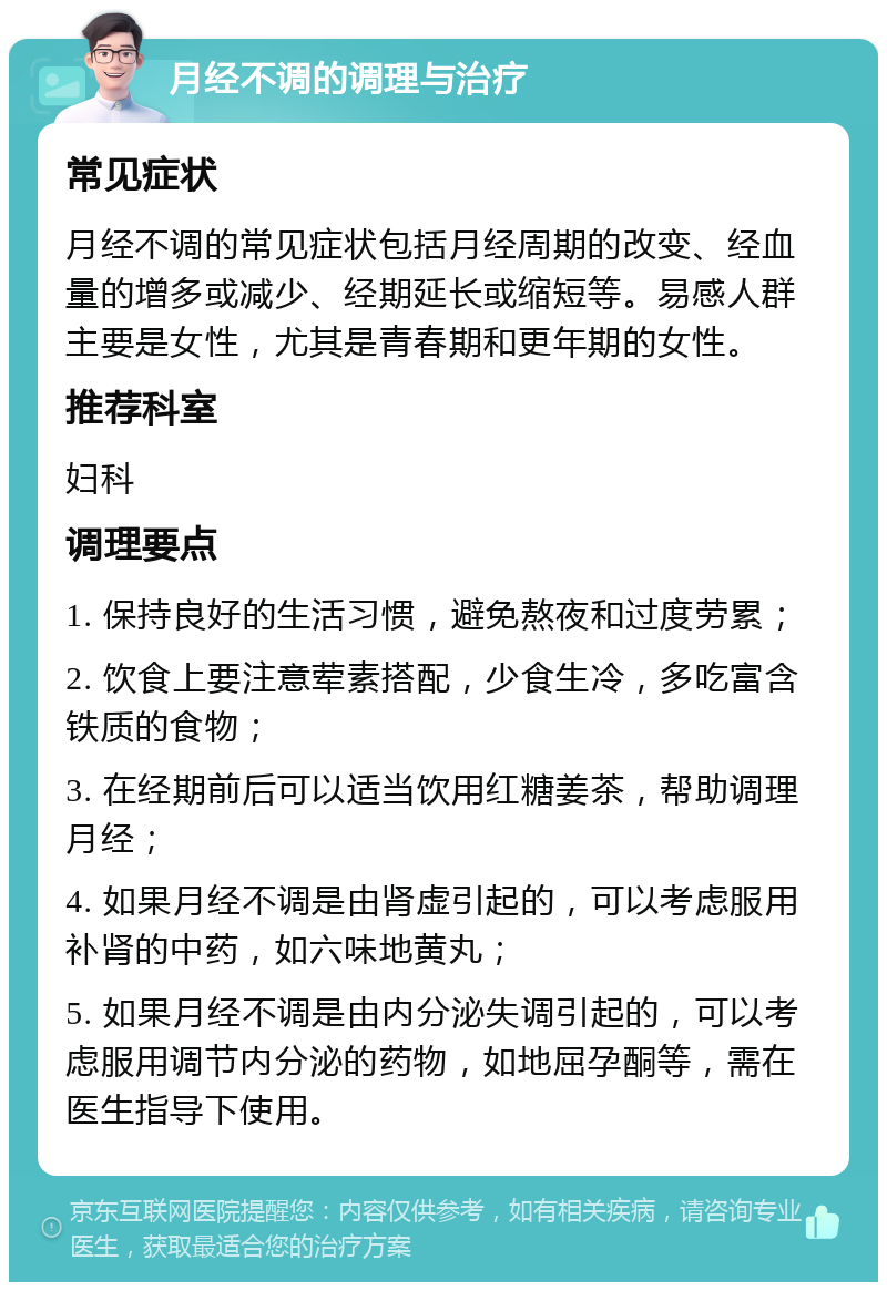 月经不调的调理与治疗 常见症状 月经不调的常见症状包括月经周期的改变、经血量的增多或减少、经期延长或缩短等。易感人群主要是女性，尤其是青春期和更年期的女性。 推荐科室 妇科 调理要点 1. 保持良好的生活习惯，避免熬夜和过度劳累； 2. 饮食上要注意荤素搭配，少食生冷，多吃富含铁质的食物； 3. 在经期前后可以适当饮用红糖姜茶，帮助调理月经； 4. 如果月经不调是由肾虚引起的，可以考虑服用补肾的中药，如六味地黄丸； 5. 如果月经不调是由内分泌失调引起的，可以考虑服用调节内分泌的药物，如地屈孕酮等，需在医生指导下使用。