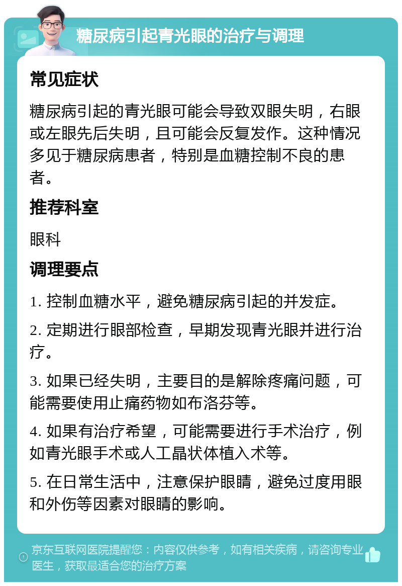 糖尿病引起青光眼的治疗与调理 常见症状 糖尿病引起的青光眼可能会导致双眼失明，右眼或左眼先后失明，且可能会反复发作。这种情况多见于糖尿病患者，特别是血糖控制不良的患者。 推荐科室 眼科 调理要点 1. 控制血糖水平，避免糖尿病引起的并发症。 2. 定期进行眼部检查，早期发现青光眼并进行治疗。 3. 如果已经失明，主要目的是解除疼痛问题，可能需要使用止痛药物如布洛芬等。 4. 如果有治疗希望，可能需要进行手术治疗，例如青光眼手术或人工晶状体植入术等。 5. 在日常生活中，注意保护眼睛，避免过度用眼和外伤等因素对眼睛的影响。