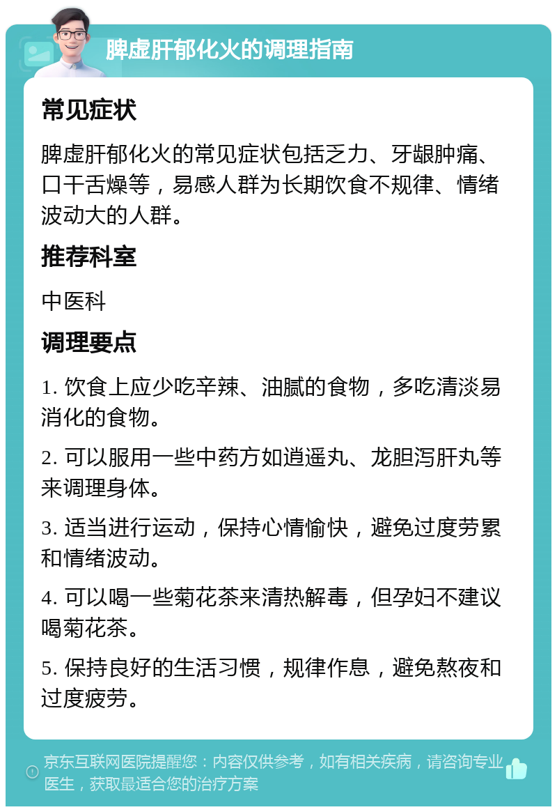 脾虚肝郁化火的调理指南 常见症状 脾虚肝郁化火的常见症状包括乏力、牙龈肿痛、口干舌燥等，易感人群为长期饮食不规律、情绪波动大的人群。 推荐科室 中医科 调理要点 1. 饮食上应少吃辛辣、油腻的食物，多吃清淡易消化的食物。 2. 可以服用一些中药方如逍遥丸、龙胆泻肝丸等来调理身体。 3. 适当进行运动，保持心情愉快，避免过度劳累和情绪波动。 4. 可以喝一些菊花茶来清热解毒，但孕妇不建议喝菊花茶。 5. 保持良好的生活习惯，规律作息，避免熬夜和过度疲劳。