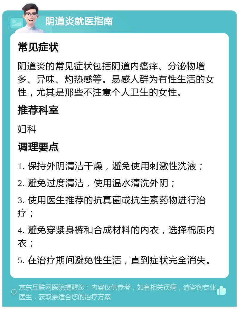 阴道炎就医指南 常见症状 阴道炎的常见症状包括阴道内瘙痒、分泌物增多、异味、灼热感等。易感人群为有性生活的女性，尤其是那些不注意个人卫生的女性。 推荐科室 妇科 调理要点 1. 保持外阴清洁干燥，避免使用刺激性洗液； 2. 避免过度清洁，使用温水清洗外阴； 3. 使用医生推荐的抗真菌或抗生素药物进行治疗； 4. 避免穿紧身裤和合成材料的内衣，选择棉质内衣； 5. 在治疗期间避免性生活，直到症状完全消失。