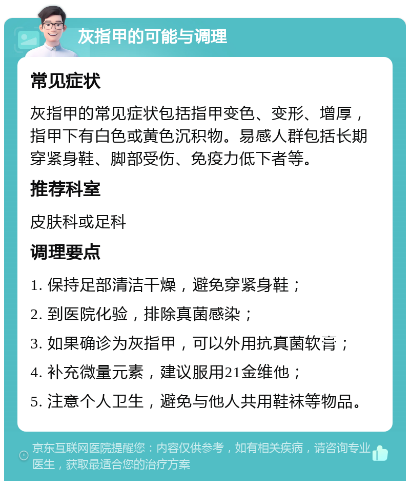 灰指甲的可能与调理 常见症状 灰指甲的常见症状包括指甲变色、变形、增厚，指甲下有白色或黄色沉积物。易感人群包括长期穿紧身鞋、脚部受伤、免疫力低下者等。 推荐科室 皮肤科或足科 调理要点 1. 保持足部清洁干燥，避免穿紧身鞋； 2. 到医院化验，排除真菌感染； 3. 如果确诊为灰指甲，可以外用抗真菌软膏； 4. 补充微量元素，建议服用21金维他； 5. 注意个人卫生，避免与他人共用鞋袜等物品。