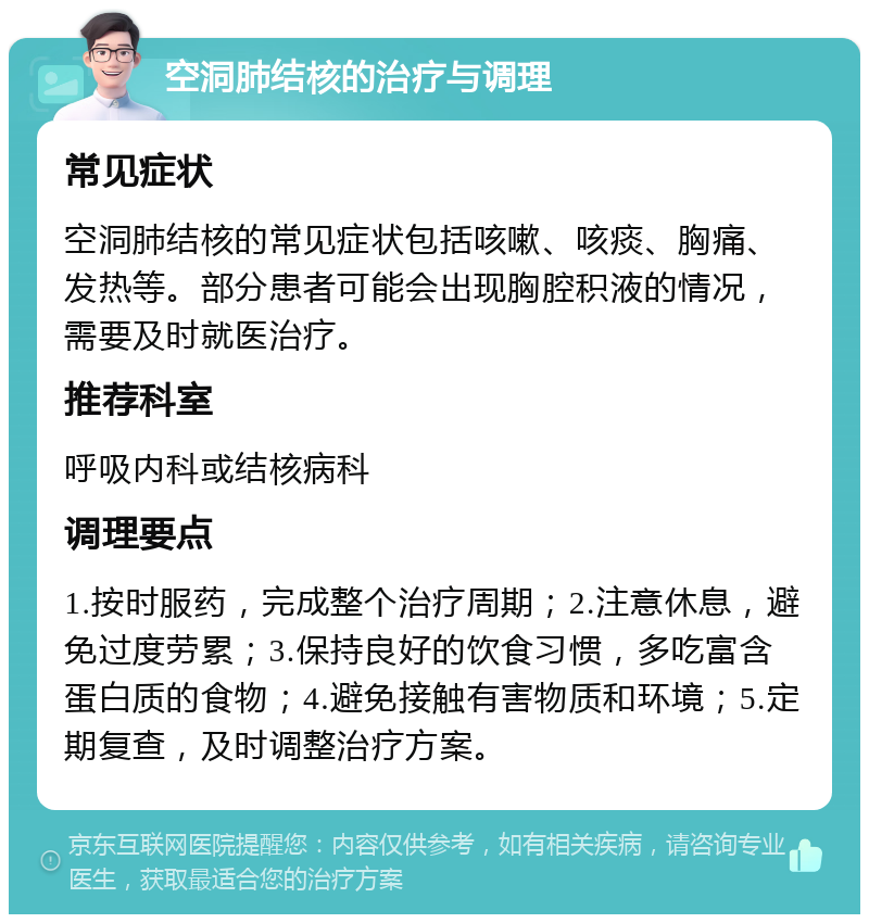 空洞肺结核的治疗与调理 常见症状 空洞肺结核的常见症状包括咳嗽、咳痰、胸痛、发热等。部分患者可能会出现胸腔积液的情况，需要及时就医治疗。 推荐科室 呼吸内科或结核病科 调理要点 1.按时服药，完成整个治疗周期；2.注意休息，避免过度劳累；3.保持良好的饮食习惯，多吃富含蛋白质的食物；4.避免接触有害物质和环境；5.定期复查，及时调整治疗方案。