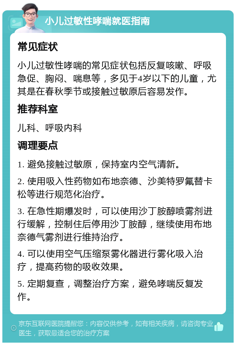 小儿过敏性哮喘就医指南 常见症状 小儿过敏性哮喘的常见症状包括反复咳嗽、呼吸急促、胸闷、喘息等，多见于4岁以下的儿童，尤其是在春秋季节或接触过敏原后容易发作。 推荐科室 儿科、呼吸内科 调理要点 1. 避免接触过敏原，保持室内空气清新。 2. 使用吸入性药物如布地奈德、沙美特罗氟替卡松等进行规范化治疗。 3. 在急性期爆发时，可以使用沙丁胺醇喷雾剂进行缓解，控制住后停用沙丁胺醇，继续使用布地奈德气雾剂进行维持治疗。 4. 可以使用空气压缩泵雾化器进行雾化吸入治疗，提高药物的吸收效果。 5. 定期复查，调整治疗方案，避免哮喘反复发作。