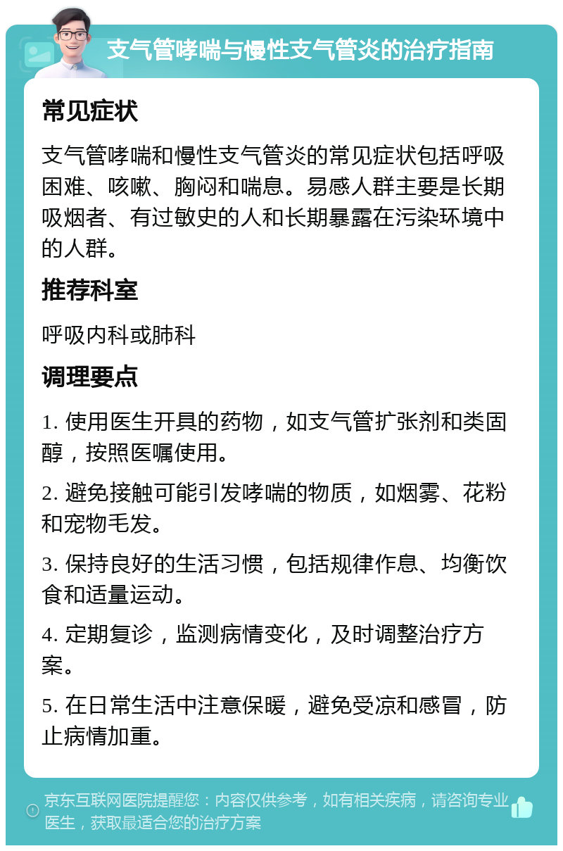 支气管哮喘与慢性支气管炎的治疗指南 常见症状 支气管哮喘和慢性支气管炎的常见症状包括呼吸困难、咳嗽、胸闷和喘息。易感人群主要是长期吸烟者、有过敏史的人和长期暴露在污染环境中的人群。 推荐科室 呼吸内科或肺科 调理要点 1. 使用医生开具的药物，如支气管扩张剂和类固醇，按照医嘱使用。 2. 避免接触可能引发哮喘的物质，如烟雾、花粉和宠物毛发。 3. 保持良好的生活习惯，包括规律作息、均衡饮食和适量运动。 4. 定期复诊，监测病情变化，及时调整治疗方案。 5. 在日常生活中注意保暖，避免受凉和感冒，防止病情加重。