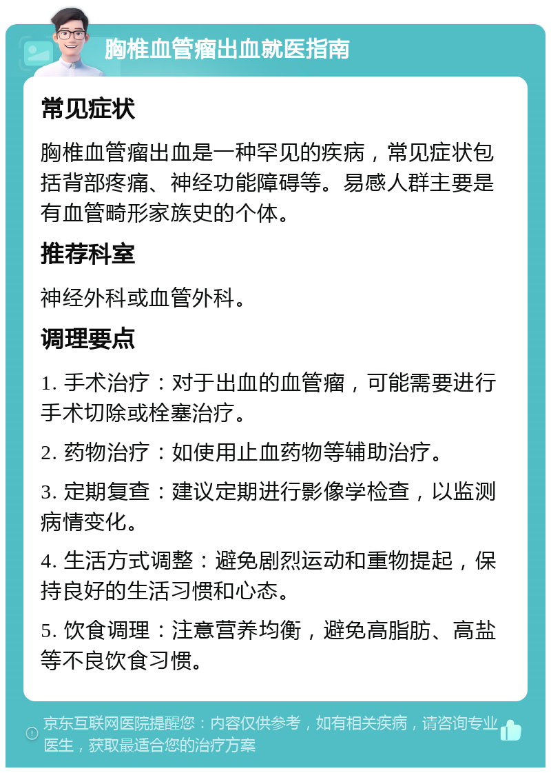 胸椎血管瘤出血就医指南 常见症状 胸椎血管瘤出血是一种罕见的疾病，常见症状包括背部疼痛、神经功能障碍等。易感人群主要是有血管畸形家族史的个体。 推荐科室 神经外科或血管外科。 调理要点 1. 手术治疗：对于出血的血管瘤，可能需要进行手术切除或栓塞治疗。 2. 药物治疗：如使用止血药物等辅助治疗。 3. 定期复查：建议定期进行影像学检查，以监测病情变化。 4. 生活方式调整：避免剧烈运动和重物提起，保持良好的生活习惯和心态。 5. 饮食调理：注意营养均衡，避免高脂肪、高盐等不良饮食习惯。