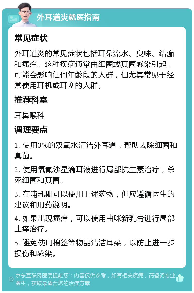 外耳道炎就医指南 常见症状 外耳道炎的常见症状包括耳朵流水、臭味、结痂和瘙痒。这种疾病通常由细菌或真菌感染引起，可能会影响任何年龄段的人群，但尤其常见于经常使用耳机或耳塞的人群。 推荐科室 耳鼻喉科 调理要点 1. 使用3%的双氧水清洁外耳道，帮助去除细菌和真菌。 2. 使用氧氟沙星滴耳液进行局部抗生素治疗，杀死细菌和真菌。 3. 在哺乳期可以使用上述药物，但应遵循医生的建议和用药说明。 4. 如果出现瘙痒，可以使用曲咪新乳膏进行局部止痒治疗。 5. 避免使用棉签等物品清洁耳朵，以防止进一步损伤和感染。