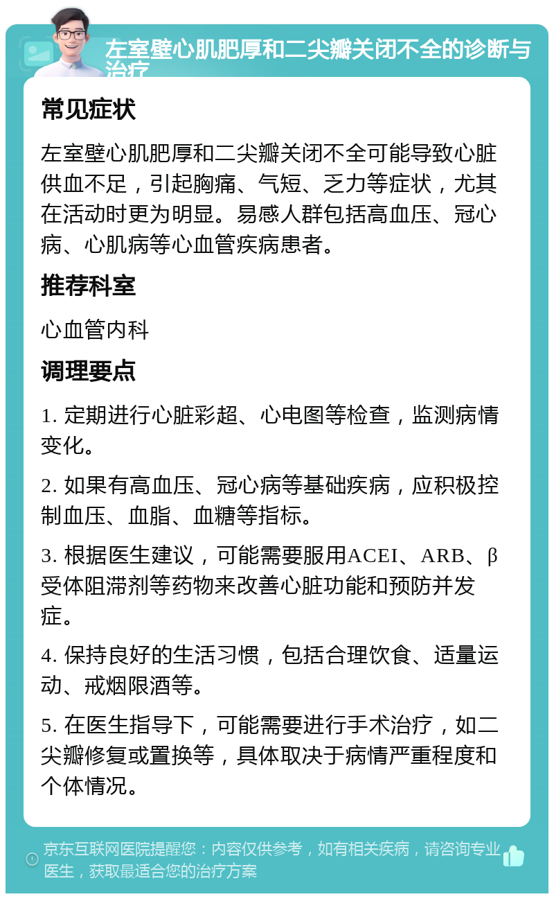 左室壁心肌肥厚和二尖瓣关闭不全的诊断与治疗 常见症状 左室壁心肌肥厚和二尖瓣关闭不全可能导致心脏供血不足，引起胸痛、气短、乏力等症状，尤其在活动时更为明显。易感人群包括高血压、冠心病、心肌病等心血管疾病患者。 推荐科室 心血管内科 调理要点 1. 定期进行心脏彩超、心电图等检查，监测病情变化。 2. 如果有高血压、冠心病等基础疾病，应积极控制血压、血脂、血糖等指标。 3. 根据医生建议，可能需要服用ACEI、ARB、β受体阻滞剂等药物来改善心脏功能和预防并发症。 4. 保持良好的生活习惯，包括合理饮食、适量运动、戒烟限酒等。 5. 在医生指导下，可能需要进行手术治疗，如二尖瓣修复或置换等，具体取决于病情严重程度和个体情况。