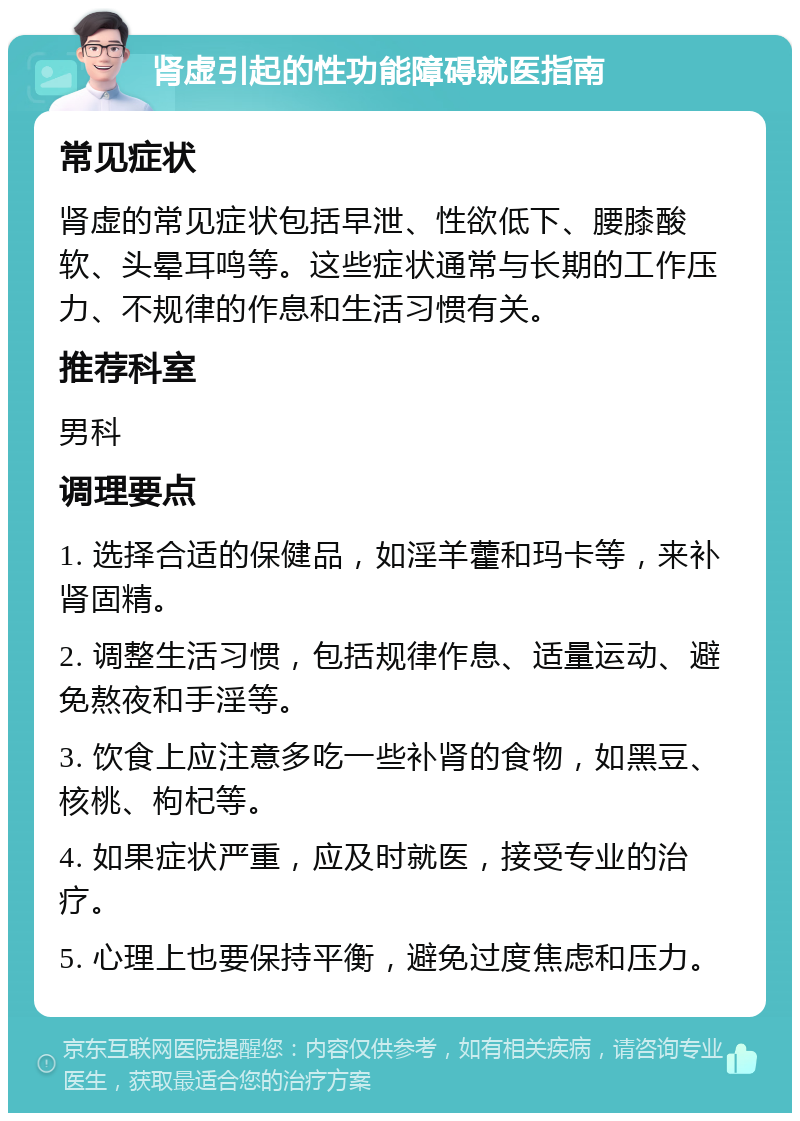 肾虚引起的性功能障碍就医指南 常见症状 肾虚的常见症状包括早泄、性欲低下、腰膝酸软、头晕耳鸣等。这些症状通常与长期的工作压力、不规律的作息和生活习惯有关。 推荐科室 男科 调理要点 1. 选择合适的保健品，如淫羊藿和玛卡等，来补肾固精。 2. 调整生活习惯，包括规律作息、适量运动、避免熬夜和手淫等。 3. 饮食上应注意多吃一些补肾的食物，如黑豆、核桃、枸杞等。 4. 如果症状严重，应及时就医，接受专业的治疗。 5. 心理上也要保持平衡，避免过度焦虑和压力。