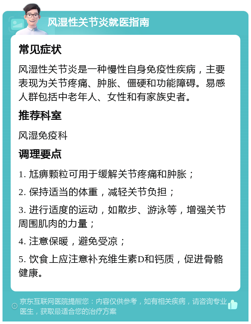 风湿性关节炎就医指南 常见症状 风湿性关节炎是一种慢性自身免疫性疾病，主要表现为关节疼痛、肿胀、僵硬和功能障碍。易感人群包括中老年人、女性和有家族史者。 推荐科室 风湿免疫科 调理要点 1. 尪痹颗粒可用于缓解关节疼痛和肿胀； 2. 保持适当的体重，减轻关节负担； 3. 进行适度的运动，如散步、游泳等，增强关节周围肌肉的力量； 4. 注意保暖，避免受凉； 5. 饮食上应注意补充维生素D和钙质，促进骨骼健康。