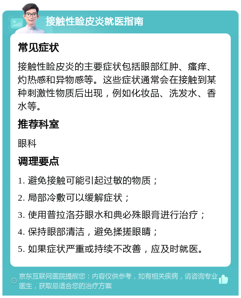 接触性睑皮炎就医指南 常见症状 接触性睑皮炎的主要症状包括眼部红肿、瘙痒、灼热感和异物感等。这些症状通常会在接触到某种刺激性物质后出现，例如化妆品、洗发水、香水等。 推荐科室 眼科 调理要点 1. 避免接触可能引起过敏的物质； 2. 局部冷敷可以缓解症状； 3. 使用普拉洛芬眼水和典必殊眼膏进行治疗； 4. 保持眼部清洁，避免揉搓眼睛； 5. 如果症状严重或持续不改善，应及时就医。