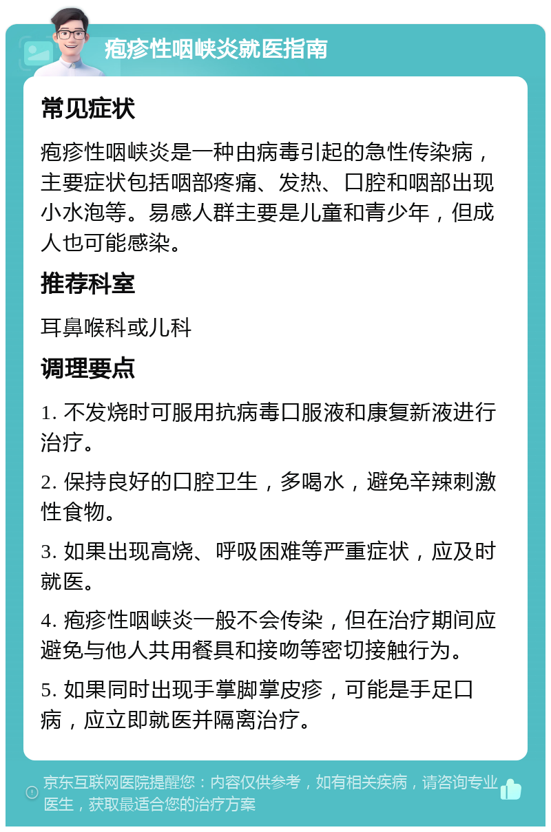 疱疹性咽峡炎就医指南 常见症状 疱疹性咽峡炎是一种由病毒引起的急性传染病，主要症状包括咽部疼痛、发热、口腔和咽部出现小水泡等。易感人群主要是儿童和青少年，但成人也可能感染。 推荐科室 耳鼻喉科或儿科 调理要点 1. 不发烧时可服用抗病毒口服液和康复新液进行治疗。 2. 保持良好的口腔卫生，多喝水，避免辛辣刺激性食物。 3. 如果出现高烧、呼吸困难等严重症状，应及时就医。 4. 疱疹性咽峡炎一般不会传染，但在治疗期间应避免与他人共用餐具和接吻等密切接触行为。 5. 如果同时出现手掌脚掌皮疹，可能是手足口病，应立即就医并隔离治疗。