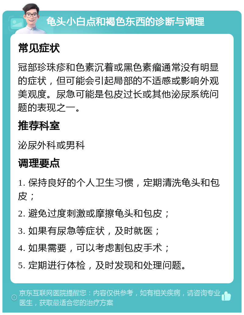 龟头小白点和褐色东西的诊断与调理 常见症状 冠部珍珠疹和色素沉着或黑色素瘤通常没有明显的症状，但可能会引起局部的不适感或影响外观美观度。尿急可能是包皮过长或其他泌尿系统问题的表现之一。 推荐科室 泌尿外科或男科 调理要点 1. 保持良好的个人卫生习惯，定期清洗龟头和包皮； 2. 避免过度刺激或摩擦龟头和包皮； 3. 如果有尿急等症状，及时就医； 4. 如果需要，可以考虑割包皮手术； 5. 定期进行体检，及时发现和处理问题。