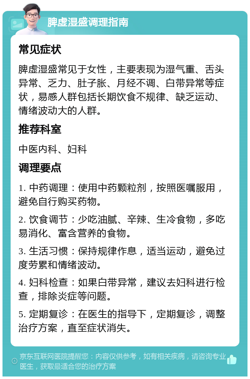 脾虚湿盛调理指南 常见症状 脾虚湿盛常见于女性，主要表现为湿气重、舌头异常、乏力、肚子胀、月经不调、白带异常等症状，易感人群包括长期饮食不规律、缺乏运动、情绪波动大的人群。 推荐科室 中医内科、妇科 调理要点 1. 中药调理：使用中药颗粒剂，按照医嘱服用，避免自行购买药物。 2. 饮食调节：少吃油腻、辛辣、生冷食物，多吃易消化、富含营养的食物。 3. 生活习惯：保持规律作息，适当运动，避免过度劳累和情绪波动。 4. 妇科检查：如果白带异常，建议去妇科进行检查，排除炎症等问题。 5. 定期复诊：在医生的指导下，定期复诊，调整治疗方案，直至症状消失。