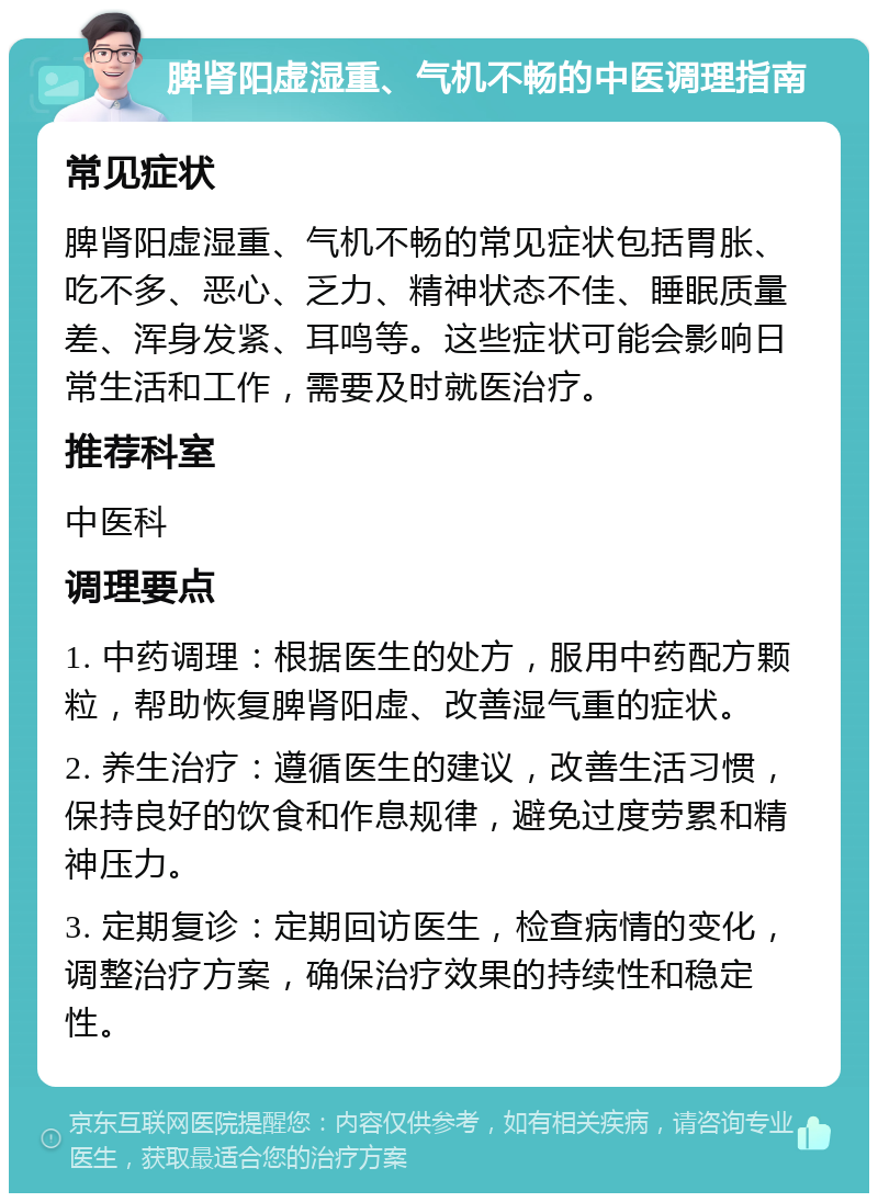 脾肾阳虚湿重、气机不畅的中医调理指南 常见症状 脾肾阳虚湿重、气机不畅的常见症状包括胃胀、吃不多、恶心、乏力、精神状态不佳、睡眠质量差、浑身发紧、耳鸣等。这些症状可能会影响日常生活和工作，需要及时就医治疗。 推荐科室 中医科 调理要点 1. 中药调理：根据医生的处方，服用中药配方颗粒，帮助恢复脾肾阳虚、改善湿气重的症状。 2. 养生治疗：遵循医生的建议，改善生活习惯，保持良好的饮食和作息规律，避免过度劳累和精神压力。 3. 定期复诊：定期回访医生，检查病情的变化，调整治疗方案，确保治疗效果的持续性和稳定性。