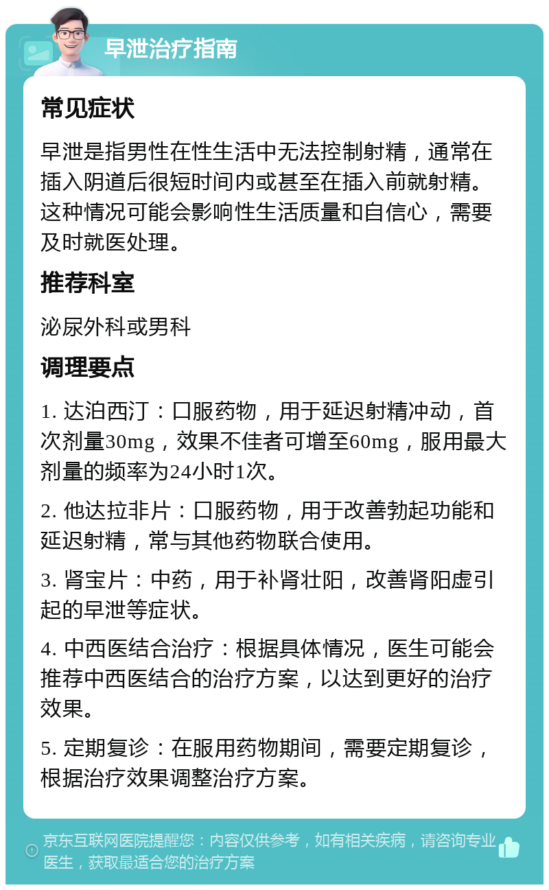 早泄治疗指南 常见症状 早泄是指男性在性生活中无法控制射精，通常在插入阴道后很短时间内或甚至在插入前就射精。这种情况可能会影响性生活质量和自信心，需要及时就医处理。 推荐科室 泌尿外科或男科 调理要点 1. 达泊西汀：口服药物，用于延迟射精冲动，首次剂量30mg，效果不佳者可增至60mg，服用最大剂量的频率为24小时1次。 2. 他达拉非片：口服药物，用于改善勃起功能和延迟射精，常与其他药物联合使用。 3. 肾宝片：中药，用于补肾壮阳，改善肾阳虚引起的早泄等症状。 4. 中西医结合治疗：根据具体情况，医生可能会推荐中西医结合的治疗方案，以达到更好的治疗效果。 5. 定期复诊：在服用药物期间，需要定期复诊，根据治疗效果调整治疗方案。