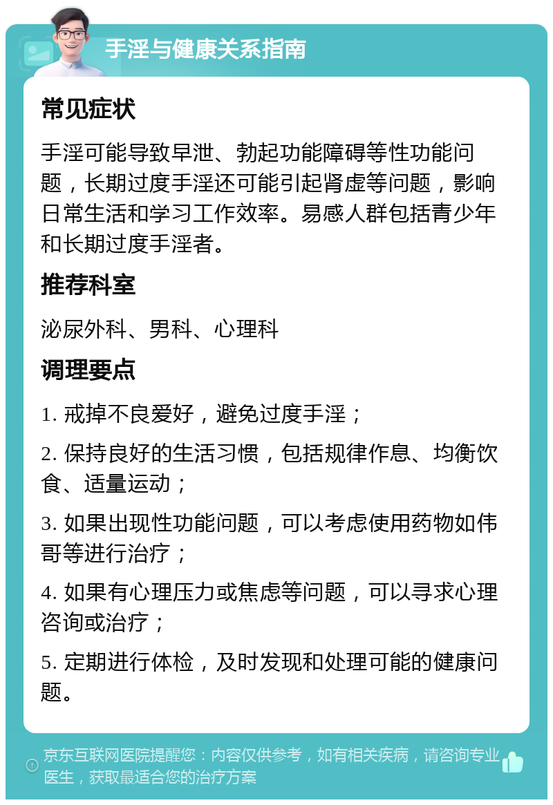 手淫与健康关系指南 常见症状 手淫可能导致早泄、勃起功能障碍等性功能问题，长期过度手淫还可能引起肾虚等问题，影响日常生活和学习工作效率。易感人群包括青少年和长期过度手淫者。 推荐科室 泌尿外科、男科、心理科 调理要点 1. 戒掉不良爱好，避免过度手淫； 2. 保持良好的生活习惯，包括规律作息、均衡饮食、适量运动； 3. 如果出现性功能问题，可以考虑使用药物如伟哥等进行治疗； 4. 如果有心理压力或焦虑等问题，可以寻求心理咨询或治疗； 5. 定期进行体检，及时发现和处理可能的健康问题。