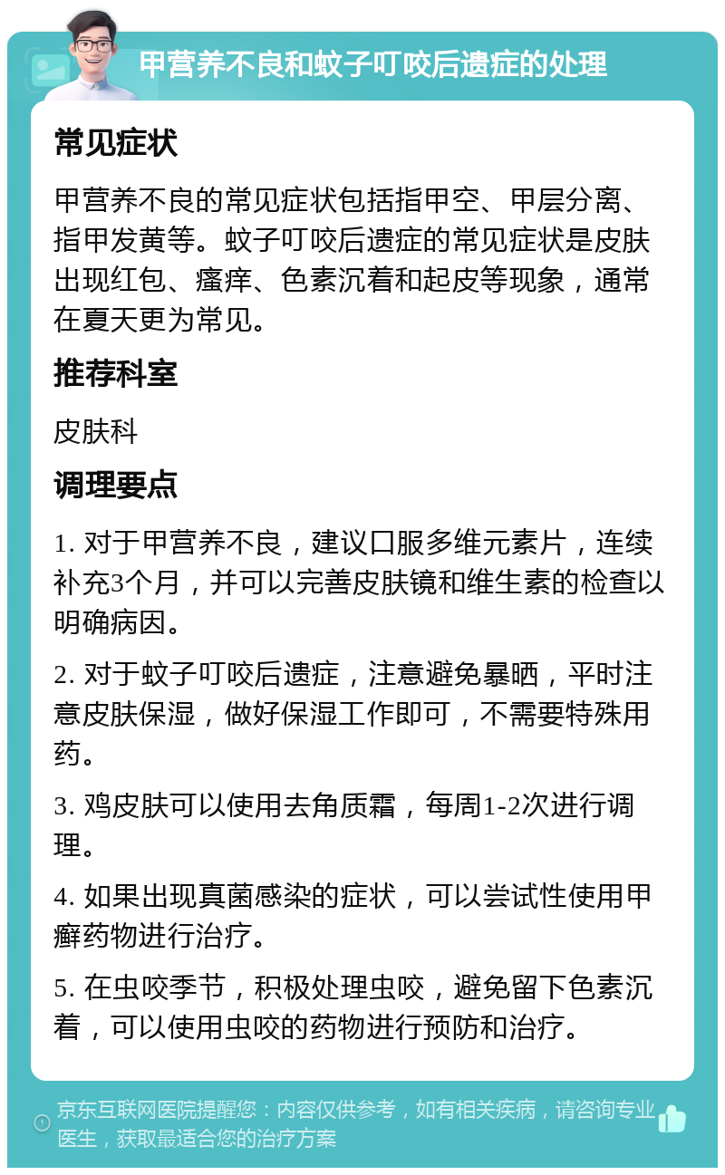 甲营养不良和蚊子叮咬后遗症的处理 常见症状 甲营养不良的常见症状包括指甲空、甲层分离、指甲发黄等。蚊子叮咬后遗症的常见症状是皮肤出现红包、瘙痒、色素沉着和起皮等现象，通常在夏天更为常见。 推荐科室 皮肤科 调理要点 1. 对于甲营养不良，建议口服多维元素片，连续补充3个月，并可以完善皮肤镜和维生素的检查以明确病因。 2. 对于蚊子叮咬后遗症，注意避免暴晒，平时注意皮肤保湿，做好保湿工作即可，不需要特殊用药。 3. 鸡皮肤可以使用去角质霜，每周1-2次进行调理。 4. 如果出现真菌感染的症状，可以尝试性使用甲癣药物进行治疗。 5. 在虫咬季节，积极处理虫咬，避免留下色素沉着，可以使用虫咬的药物进行预防和治疗。