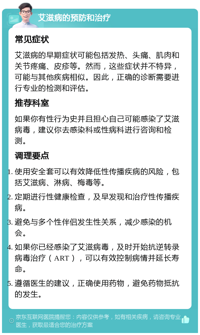 艾滋病的预防和治疗 常见症状 艾滋病的早期症状可能包括发热、头痛、肌肉和关节疼痛、皮疹等。然而，这些症状并不特异，可能与其他疾病相似。因此，正确的诊断需要进行专业的检测和评估。 推荐科室 如果你有性行为史并且担心自己可能感染了艾滋病毒，建议你去感染科或性病科进行咨询和检测。 调理要点 使用安全套可以有效降低性传播疾病的风险，包括艾滋病、淋病、梅毒等。 定期进行性健康检查，及早发现和治疗性传播疾病。 避免与多个性伴侣发生性关系，减少感染的机会。 如果你已经感染了艾滋病毒，及时开始抗逆转录病毒治疗（ART），可以有效控制病情并延长寿命。 遵循医生的建议，正确使用药物，避免药物抵抗的发生。