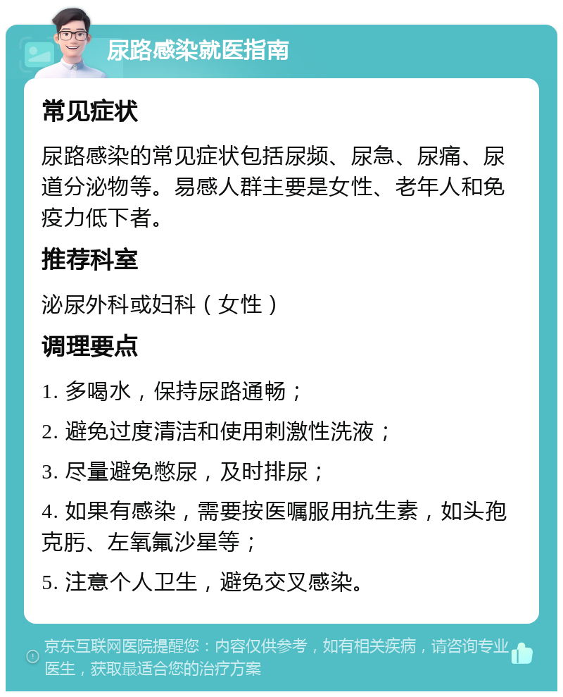 尿路感染就医指南 常见症状 尿路感染的常见症状包括尿频、尿急、尿痛、尿道分泌物等。易感人群主要是女性、老年人和免疫力低下者。 推荐科室 泌尿外科或妇科（女性） 调理要点 1. 多喝水，保持尿路通畅； 2. 避免过度清洁和使用刺激性洗液； 3. 尽量避免憋尿，及时排尿； 4. 如果有感染，需要按医嘱服用抗生素，如头孢克肟、左氧氟沙星等； 5. 注意个人卫生，避免交叉感染。