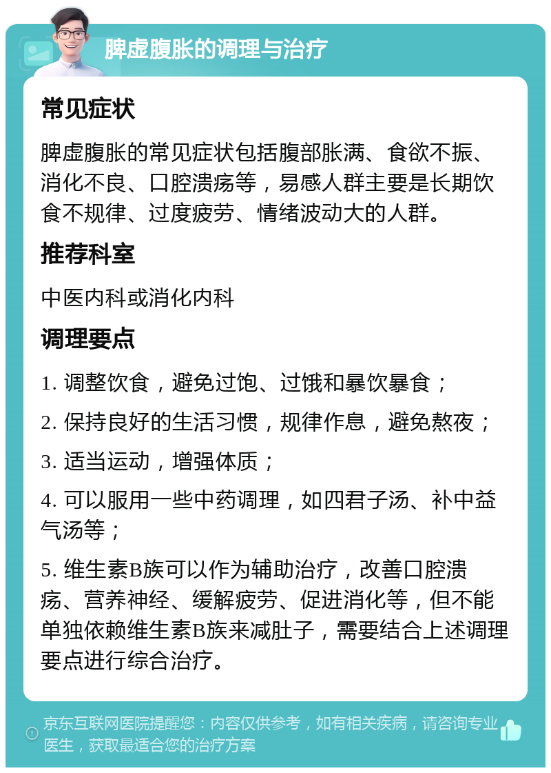 脾虚腹胀的调理与治疗 常见症状 脾虚腹胀的常见症状包括腹部胀满、食欲不振、消化不良、口腔溃疡等，易感人群主要是长期饮食不规律、过度疲劳、情绪波动大的人群。 推荐科室 中医内科或消化内科 调理要点 1. 调整饮食，避免过饱、过饿和暴饮暴食； 2. 保持良好的生活习惯，规律作息，避免熬夜； 3. 适当运动，增强体质； 4. 可以服用一些中药调理，如四君子汤、补中益气汤等； 5. 维生素B族可以作为辅助治疗，改善口腔溃疡、营养神经、缓解疲劳、促进消化等，但不能单独依赖维生素B族来减肚子，需要结合上述调理要点进行综合治疗。