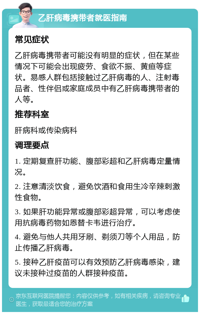 乙肝病毒携带者就医指南 常见症状 乙肝病毒携带者可能没有明显的症状，但在某些情况下可能会出现疲劳、食欲不振、黄疸等症状。易感人群包括接触过乙肝病毒的人、注射毒品者、性伴侣或家庭成员中有乙肝病毒携带者的人等。 推荐科室 肝病科或传染病科 调理要点 1. 定期复查肝功能、腹部彩超和乙肝病毒定量情况。 2. 注意清淡饮食，避免饮酒和食用生冷辛辣刺激性食物。 3. 如果肝功能异常或腹部彩超异常，可以考虑使用抗病毒药物如恩替卡韦进行治疗。 4. 避免与他人共用牙刷、剃须刀等个人用品，防止传播乙肝病毒。 5. 接种乙肝疫苗可以有效预防乙肝病毒感染，建议未接种过疫苗的人群接种疫苗。