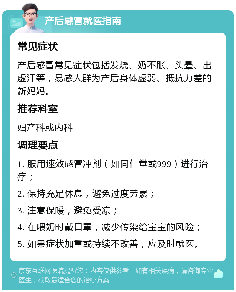 产后感冒就医指南 常见症状 产后感冒常见症状包括发烧、奶不胀、头晕、出虚汗等，易感人群为产后身体虚弱、抵抗力差的新妈妈。 推荐科室 妇产科或内科 调理要点 1. 服用速效感冒冲剂（如同仁堂或999）进行治疗； 2. 保持充足休息，避免过度劳累； 3. 注意保暖，避免受凉； 4. 在喂奶时戴口罩，减少传染给宝宝的风险； 5. 如果症状加重或持续不改善，应及时就医。