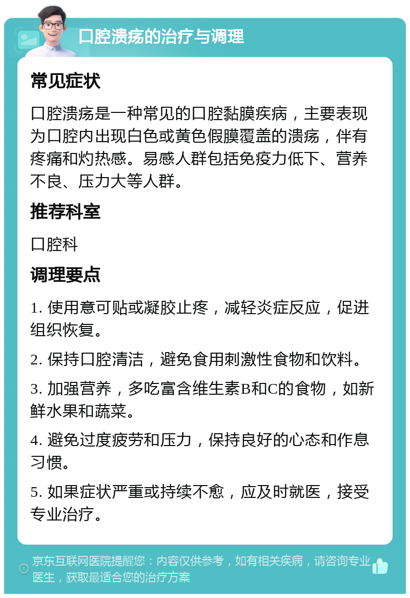 口腔溃疡的治疗与调理 常见症状 口腔溃疡是一种常见的口腔黏膜疾病，主要表现为口腔内出现白色或黄色假膜覆盖的溃疡，伴有疼痛和灼热感。易感人群包括免疫力低下、营养不良、压力大等人群。 推荐科室 口腔科 调理要点 1. 使用意可贴或凝胶止疼，减轻炎症反应，促进组织恢复。 2. 保持口腔清洁，避免食用刺激性食物和饮料。 3. 加强营养，多吃富含维生素B和C的食物，如新鲜水果和蔬菜。 4. 避免过度疲劳和压力，保持良好的心态和作息习惯。 5. 如果症状严重或持续不愈，应及时就医，接受专业治疗。