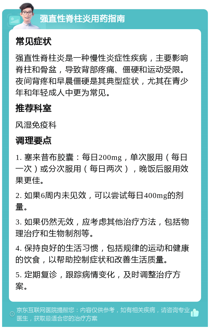 强直性脊柱炎用药指南 常见症状 强直性脊柱炎是一种慢性炎症性疾病，主要影响脊柱和骨盆，导致背部疼痛、僵硬和运动受限。夜间背疼和早晨僵硬是其典型症状，尤其在青少年和年轻成人中更为常见。 推荐科室 风湿免疫科 调理要点 1. 塞来昔布胶囊：每日200mg，单次服用（每日一次）或分次服用（每日两次），晚饭后服用效果更佳。 2. 如果6周内未见效，可以尝试每日400mg的剂量。 3. 如果仍然无效，应考虑其他治疗方法，包括物理治疗和生物制剂等。 4. 保持良好的生活习惯，包括规律的运动和健康的饮食，以帮助控制症状和改善生活质量。 5. 定期复诊，跟踪病情变化，及时调整治疗方案。