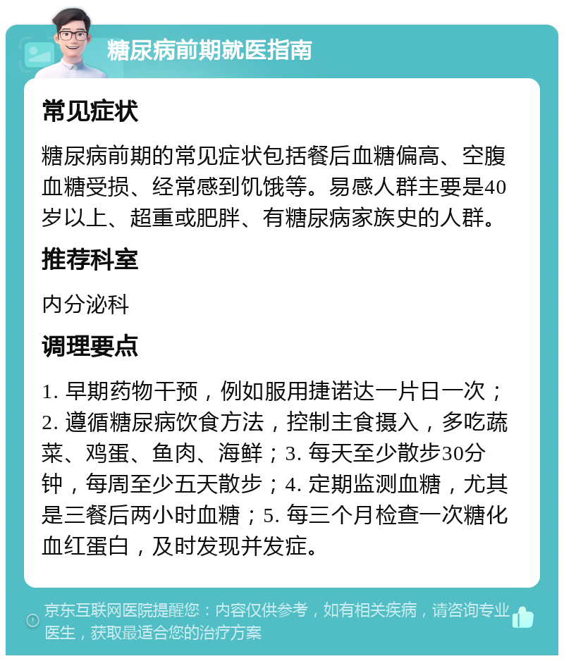 糖尿病前期就医指南 常见症状 糖尿病前期的常见症状包括餐后血糖偏高、空腹血糖受损、经常感到饥饿等。易感人群主要是40岁以上、超重或肥胖、有糖尿病家族史的人群。 推荐科室 内分泌科 调理要点 1. 早期药物干预，例如服用捷诺达一片日一次；2. 遵循糖尿病饮食方法，控制主食摄入，多吃蔬菜、鸡蛋、鱼肉、海鲜；3. 每天至少散步30分钟，每周至少五天散步；4. 定期监测血糖，尤其是三餐后两小时血糖；5. 每三个月检查一次糖化血红蛋白，及时发现并发症。