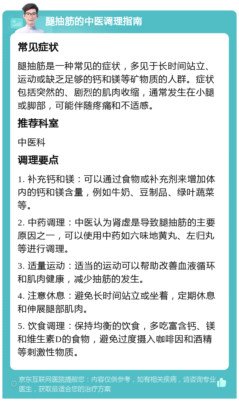 腿抽筋的中医调理指南 常见症状 腿抽筋是一种常见的症状，多见于长时间站立、运动或缺乏足够的钙和镁等矿物质的人群。症状包括突然的、剧烈的肌肉收缩，通常发生在小腿或脚部，可能伴随疼痛和不适感。 推荐科室 中医科 调理要点 1. 补充钙和镁：可以通过食物或补充剂来增加体内的钙和镁含量，例如牛奶、豆制品、绿叶蔬菜等。 2. 中药调理：中医认为肾虚是导致腿抽筋的主要原因之一，可以使用中药如六味地黄丸、左归丸等进行调理。 3. 适量运动：适当的运动可以帮助改善血液循环和肌肉健康，减少抽筋的发生。 4. 注意休息：避免长时间站立或坐着，定期休息和伸展腿部肌肉。 5. 饮食调理：保持均衡的饮食，多吃富含钙、镁和维生素D的食物，避免过度摄入咖啡因和酒精等刺激性物质。