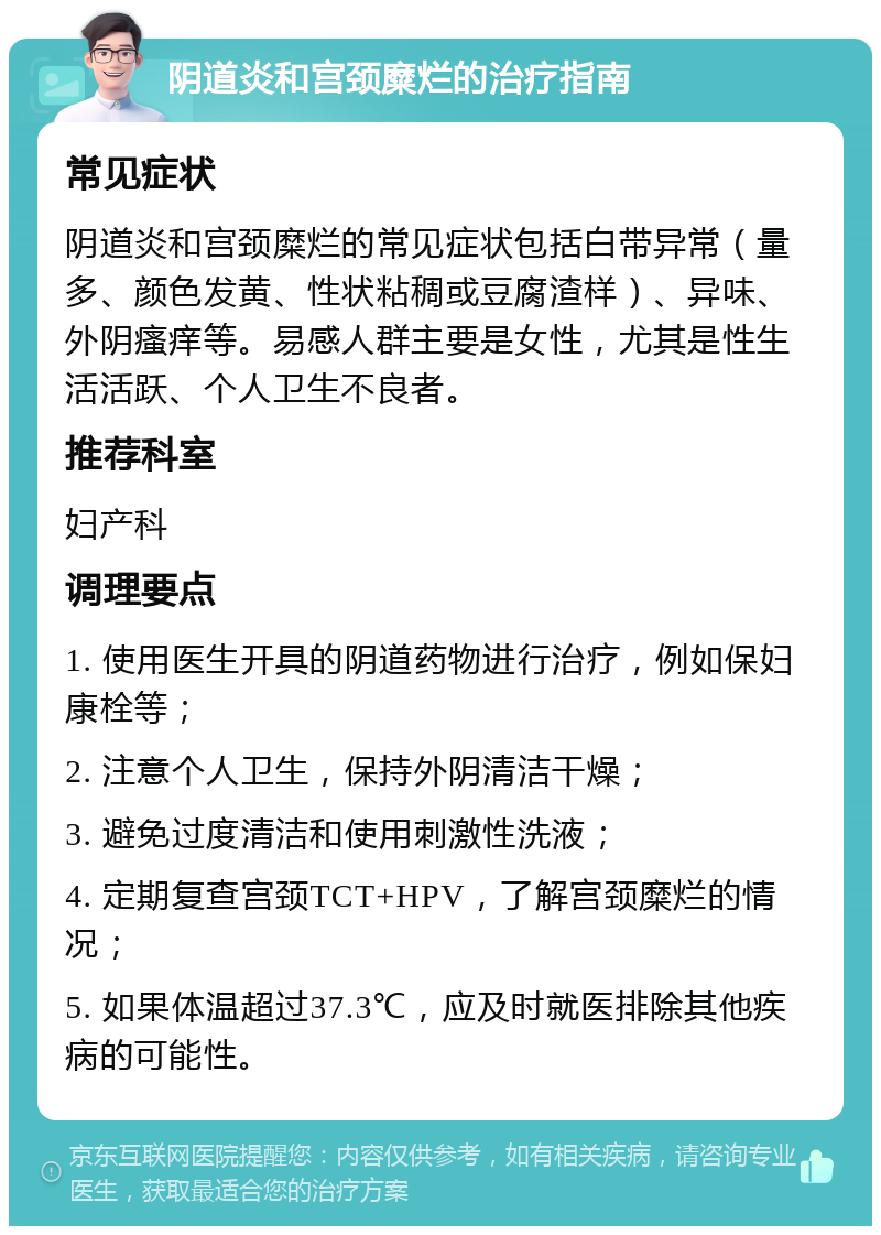 阴道炎和宫颈糜烂的治疗指南 常见症状 阴道炎和宫颈糜烂的常见症状包括白带异常（量多、颜色发黄、性状粘稠或豆腐渣样）、异味、外阴瘙痒等。易感人群主要是女性，尤其是性生活活跃、个人卫生不良者。 推荐科室 妇产科 调理要点 1. 使用医生开具的阴道药物进行治疗，例如保妇康栓等； 2. 注意个人卫生，保持外阴清洁干燥； 3. 避免过度清洁和使用刺激性洗液； 4. 定期复查宫颈TCT+HPV，了解宫颈糜烂的情况； 5. 如果体温超过37.3℃，应及时就医排除其他疾病的可能性。